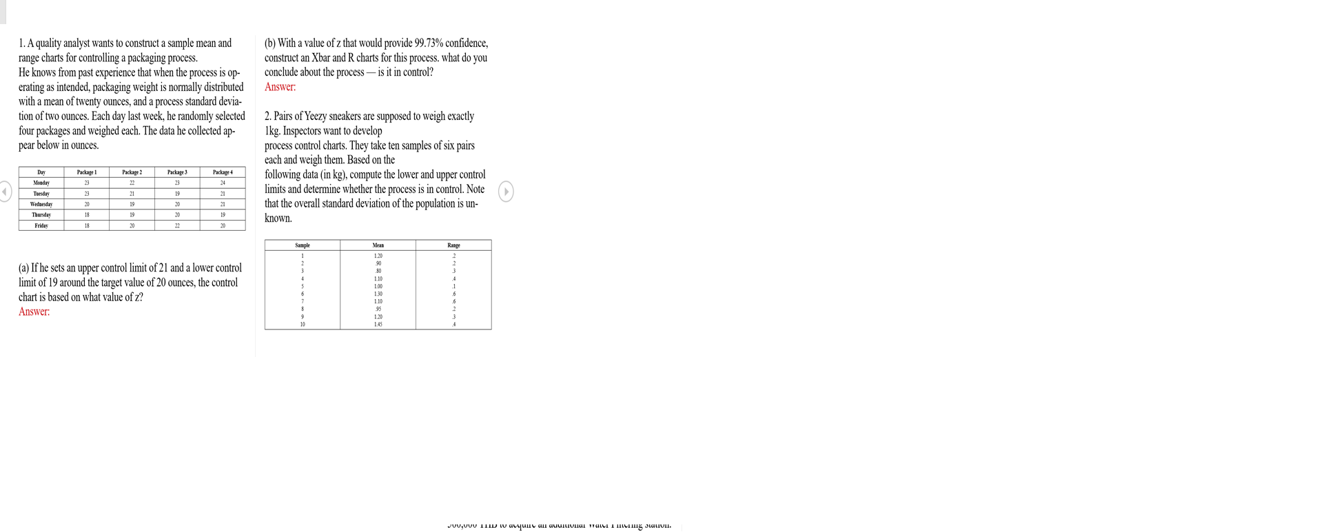 1. A quality analyst wants to construct a sample mean and
range charts for controlling a packaging process.
He knows from past experience that when the process is op-
erating as intended, packaging weight is normally distributed
with a mean of twenty ounces, and a process standard devia-
tion of two ounces. Each day last week, he randomly selected 2. Pairs of Yeezy sneakers are supposed to weigh exactly
four packages and weighed each. The data he collected ap-
pear below in ounces.
(b) With a value of z that would provide 99.73% confidence,
construct an Xbar and R charts for this process. what do you
conclude about the process – is it in control?
Answer:
Ikg. Inspectors want to develop
process control charts. They take ten samples of six pairs
each and weigh them. Based on the
following data (in kg), compute the lower and upper control
limits and determine whether the process is in control. Note
that the overall standard deviation of the population is un-
known.
Day
Package 1
Package 2
Package 3
Package 4
Moaday
23
22
23
24
Tuesday
23
21
19
21
Wedaesday
20
19
20
21
Thursday
18
19
20
19
Friday
18
20
22
20
Sample
Mean
Range
120
(a) If he sets an upper control limit of 21 and a lower control
limit of 19 around the target value of 20 ounces, the control
chart is based on what value of z?
90
80
1.10
1.00
130
10
Answer:
95
1.20
10
1.45
