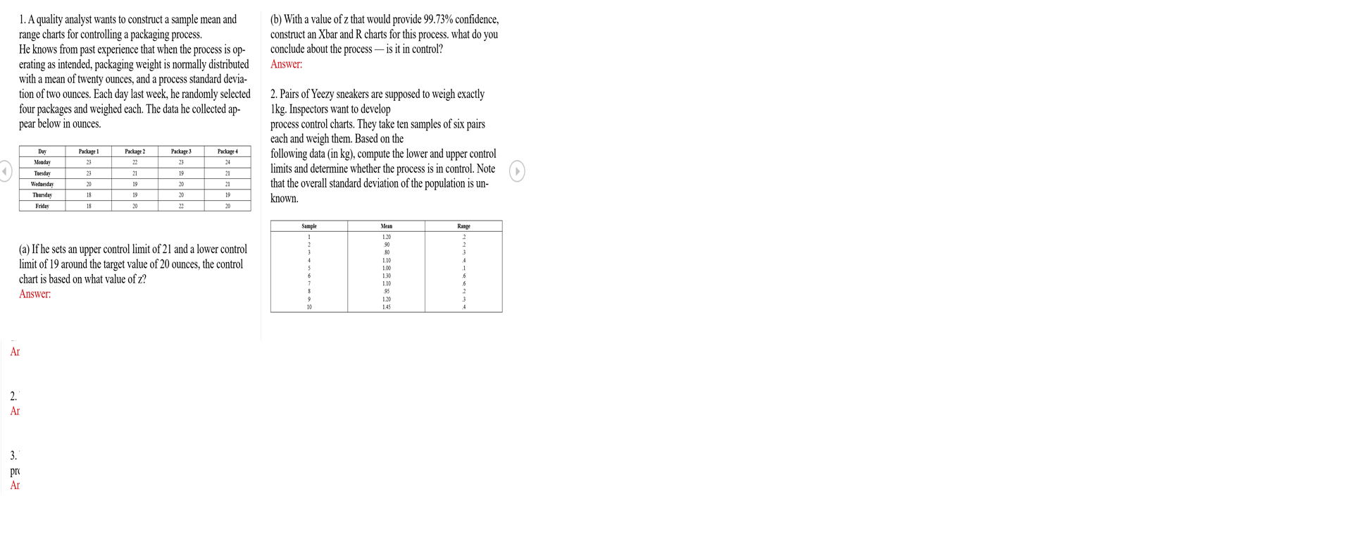 1. A quality analyst wants to construct a sample mean and
range charts for controlling a packaging process.
He knows from past experience that when the process is op-
erating as intended, packaging weight is normally distributed
with a mean of twenty ounces, and a process standard devia-
tion of two ounces. Each day last week, he randomly selected 2. Pairs of Yeezy sneakers are supposed to weigh exactly
four packages and weighed each. The data he collected ap-
pear below in ounces.
(b) With a value of z that would provide 99.73% confidence,
construct an Xbar and R charts for this process. what do you
conclude about the process – is it in control?
Answer:
Ikg. Inspectors want to develop
process control charts. They take ten samples of six pairs
each and weigh them. Based on the
following data (in kg), compute the lower and upper control
limits and determine whether the process is in control. Note
that the overall standard deviation of the population is un-
Day
Package l
Package ?
Package 3
Package 4
Monday
23
22
23
24
Tuenday
23
21
19
21
Wednesday
20
19
20
21
Thunday
18
19
20
19
known.
Friday
18
20
22
20
