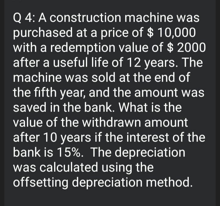 Q 4: A construction machine was
purchased at a price of $ 10,000
with a redemption value of $ 2000
after a useful life of 12 years. The
machine was sold at the end of
the fifth year, and the amount was
saved in the bank. What is the
value of the withdrawn amount
after 10 years if the interest of the
bank is 15%. The depreciation
was calculated using the
offsetting depreciation method.
