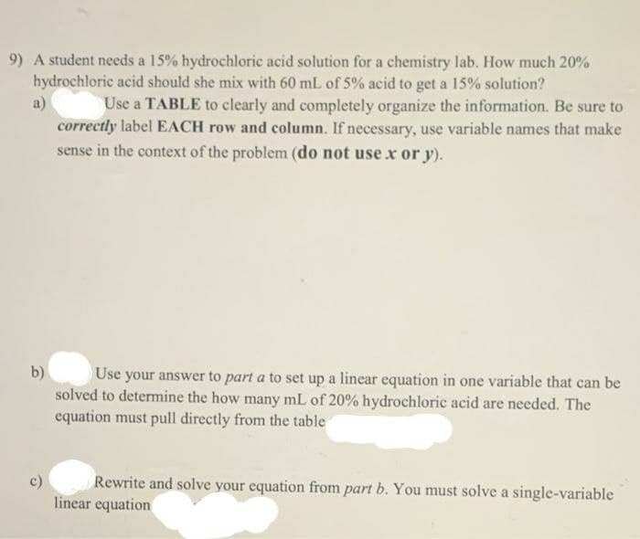 9) A student needs a 15% hydrochloric acid solution for a chemistry lab. How much 20%
hydrochloric acid should she mix with 60 mL of 5% acid to get a 15% solution?
Use a TABLE to clearly and completely organize the information. Be sure to
correctly label EACH row and column. If necessary, use variable names that make
sense in the context of the problem (do not use x or y).
a)
b)
Use your answer to part a to set up a linear equation in one variable that can be
solved to determine the how many mL of 20% hydrochloric acid are needed. The
equation must pull directly from the table
c)
Rewrite and solve your equation from part b. You must solve a single-variable
linear equation
