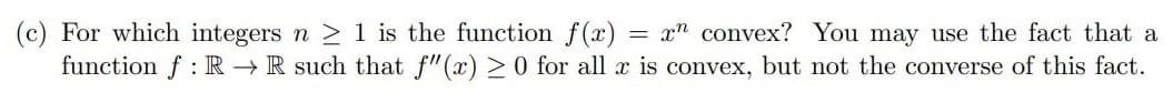 (c) For which integers n ≥ 1 is the function f(x) = xn convex? You may use the fact that a
function f R→ R such that f"(x) ≥ 0 for all x is convex, but not the converse of this fact.
: