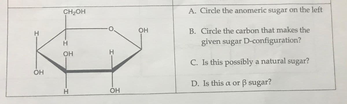 CH2OH
A. Circle the anomeric sugar on the left
OH
B. Circle the carbon that makes the
H.
H.
given sugar D-configuration?
H.
C. Is this possibly a natural sugar?
OH
D. Is this a or B sugar?
H.
OH
