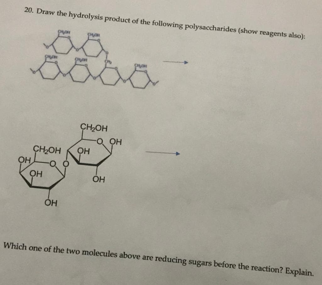 20. Draw the hydrolysis product of the following polysaccharides (show reagents also):
CH2OH
CH2OH
Which one of the two molecules above are reducing sugars before the reaction? Explain.
