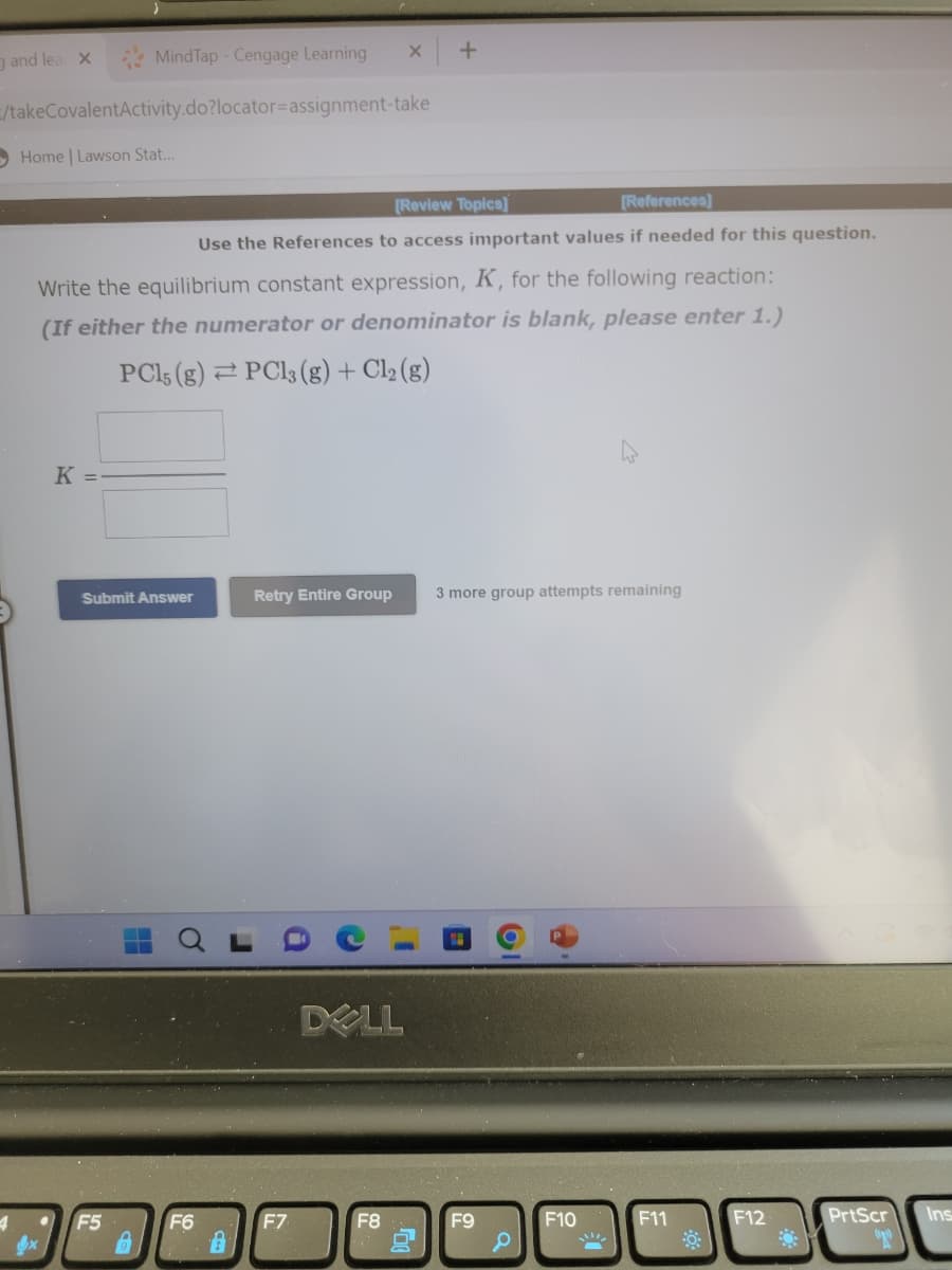 and lea X
4
/takeCovalentActivity.do?locator=assignment-take
MindTap - Cengage Learning
Home | Lawson Stat...
K =
[Review Topics]
[References]
Use the References to access important values if needed for this question.
Write the equilibrium constant expression, K, for the following reaction:
(If either the numerator or denominator is blank, please enter 1.)
PC15 (g) PC13 (g) + Cl₂ (g)
Submit Answer
F5
F6
X +
Retry Entire Group 3 more group attempts remaining
F.7
DOLL
F8
F9
F10
F11
F12
PrtScr
(1)
Ins