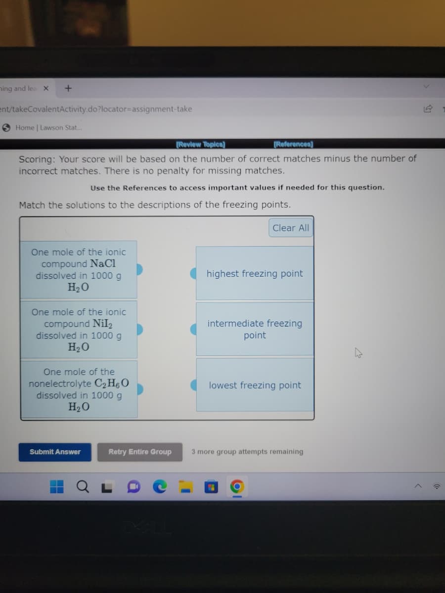 ning and lea X
+
ent/takeCovalentActivity.do?locator=assignment-take
Home | Lawson Stat...
[Review Topics]
[References]
Scoring: Your score will be based on the number of correct matches minus the number of
incorrect matches. There is no penalty for missing matches.
Use the References to access important values if needed for this question.
Match the solutions to the descriptions of the freezing points.
One mole of the ionic
compound NaCl
dissolved in 1000 g
H₂O
One mole of the ionic
compound Nil₂
dissolved in 1000 g
H₂O
One mole of the
nonelectrolyte C₂H6O
dissolved in 1000 g
H₂O
Submit Answer
Retry Entire Group
Clear All
highest freezing point
intermediate freezing
point
lowest freezing point
3 more group attempts remaining
16