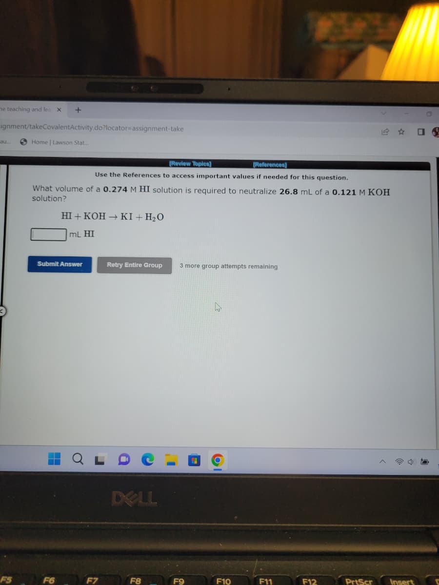 he teaching and lea X
ignment/takeCovalentActivity.do?locator-assignment-take
au...
+
FS
Home | Lawson Stat...
[Review Topics]
[References]
Use the References to access important values if needed for this question.
What volume of a 0.274 M HI solution is required to neutralize 26.8 mL of a 0.121 M KOH
solution?
HI+KOH → KI + H₂O
mL HI
Submit Answer
Retry Entire Group
DELL
F8
3 more group attempts remaining
F10
F11
F12
PrtScr Insert
D