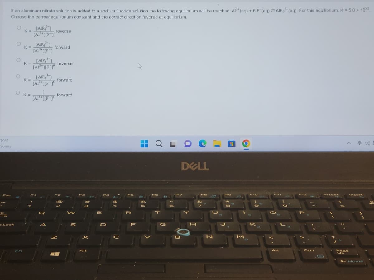 If an aluminum nitrate solution is added to a sodium fluoride solution the following equilibrium will be reached: Al³+ (aq) + 6 F (aq) = AlF6³(aq). For this equilibrium, K = 5.0 x 1023
Choose the correct equilibrium constant and the correct direction favored at equilibrium.
79°F
Sunny
b
s Lock
O
O
O
K =
[AIF3]
K =
[AF]
K=
[AIF]
[A1³][F]
OK=
forward
[AlF3]
[A1³][F-16
reverse
[AIF, 3]
K=
[A1³*][F-16
[A1³][F-1
T
reverse
forward
forward
Z
@
88
S
Fa
#
3
Alt
E
P4
D
$
4
C
R
F
%
S
QL
d
B
DELL
N
FO
D
O
M
F10
S
9
K
Alt
P
Ctrl
Priser
Page
Insert
← Home