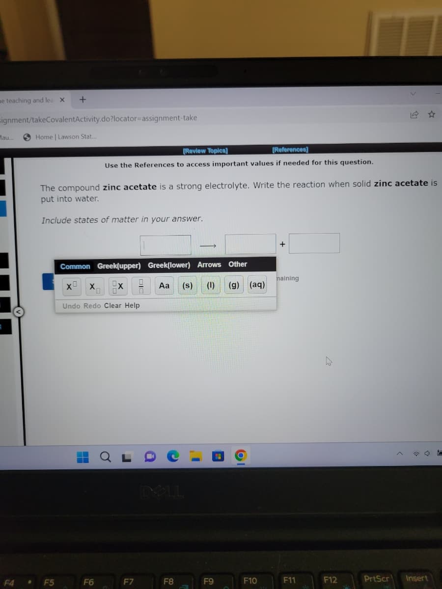 me teaching and lea X
signment/takeCovalentActivity.do?locator-assignment-take
Mau..
+
Home | Lawson Stat.
• F5
The compound zinc acetate is a strong electrolyte. Write the reaction when solid zinc acetate is
put into water.
Include states of matter in your answer.
[Review Topics]
[References]
Use the References to access important values if needed for this question.
Common Greek(upper) Greek(lower) Arrows Other
Aa (s) (1) (g) (aq)
X
F6
X
Undo Redo Clear Help
0
F7
DOLL
F8
F9
F10
+
naining
F11
F12
PrtScr Insert
t