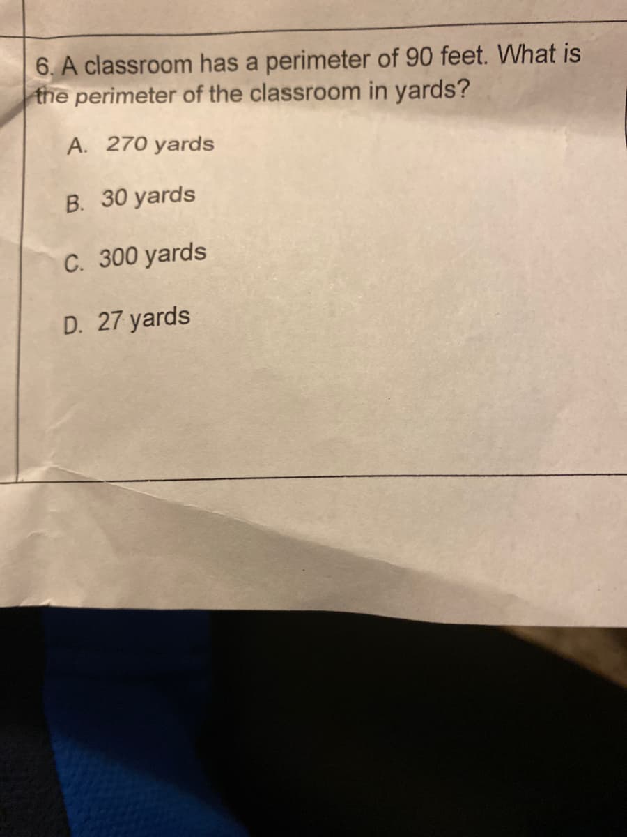 6. A classroom has a perimeter of 90 feet. What is
the perimeter of the classroom in yards?
A. 270 yards
B. 30 yards
C. 300 yards
D. 27 yards
