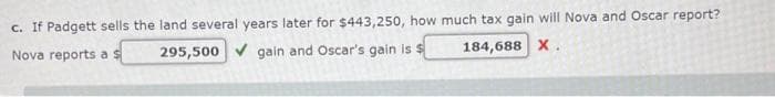 c. If Padgett sells the land several years later for $443,250, how much tax gain will Nova and Oscar report?
Nova reports as
295,500✔ gain and Oscar's gain is $
184,688 X.