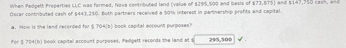 When Padgett Properties LLC was formed, Nova contributed land (value of $295,500 and basis of $73,875) and $147,750 cash, and
Oscar contributed cash of $443,250. Both partners received a 50% interest in partnership profits and capital.
a. How is the land recorded for § 704(b) book capital account purposes?
For § 704(b) book capital account purposes, Padgett records the land at s
295,500