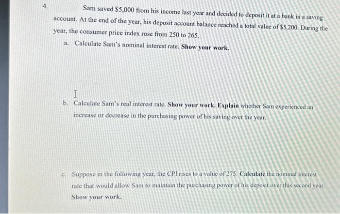 4.
Sam saved $5,000 from his income last year and decided to deposit it at a bank in a saving
account. At the end of the year, his deposit account balance reached a total value of $5,200. During the
year, the consumer price index rose from 250 to 265.
a. Calculate Sam's nominal interest rate. Show your work.
I
b. Calculate Sam's real interest rate. Show your work. Explain whether Sam experienced an
increase or decrease in the purchasing power of his saving over the year.
c. Suppose in the following year, the CPI rises to a value of 275. Calculate the nominal interest
rate that would allow Sam to maintain the purchasing power of his deposit over this second year.
Show your work.