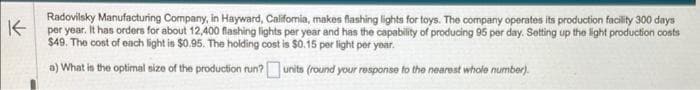 K
Radovilsky Manufacturing Company, in Hayward, California, makes flashing lights for toys. The company operates its production facility 300 days
per year. It has orders for about 12,400 flashing lights per year and has the capability of producing 95 per day. Setting up the light production costs
$49. The cost of each light is $0.95. The holding cost is $0.15 per light per year.
a) What is the optimal size of the production run?
units (round your response to the nearest whole number).