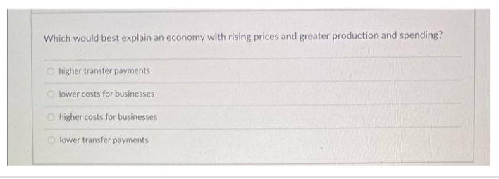 Which would best explain an economy with rising prices and greater production and spending?
O higher transfer payments
lower costs for businesses
O higher costs for businesses
lower transfer payments