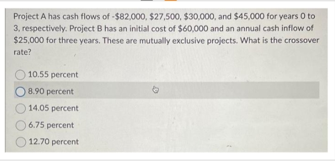 Project A has cash flows of -$82,000, $27,500, $30,000, and $45,000 for years 0 to
3, respectively. Project B has an initial cost of $60,000 and an annual cash inflow of
$25,000 for three years. These are mutually exclusive projects. What is the crossover
rate?
10.55 percent
8.90 percent
14.05 percent
6.75 percent
12.70 percent