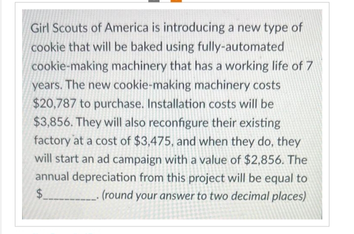 Girl Scouts of America is introducing a new type of
cookie that will be baked using fully-automated
cookie-making machinery that has a working life of 7
years. The new cookie-making machinery costs
$20,787 to purchase. Installation costs will be
$3,856. They will also reconfigure their existing
factory at a cost of $3,475, and when they do, they
will start an ad campaign with a value of $2,856. The
annual depreciation from this project will be equal to
$__________ (round your answer to two decimal places)