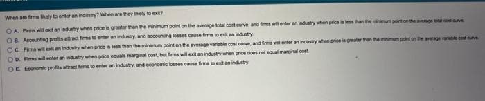 When are firms likely to enter an industry? When are they likely to exit?
OA. Firms will exit an industry when price is greater than the minimum point on the average total cost curve, and firms will enter an industry when price is less than the minimum point on the average total cost curve
OB Accounting profits attract firms to enter an industry, and accounting losses cause firms to exit an industry
rage variable cost curve
OC. Firms will exit an industry when price is less than the minimum point on the average variable cost curve, and firms will enter an industry when price is greater than the minimum point
OD. Firms will enter an industry when price equals marginal cost, but firms will exit an industry when price does not equal marginal cost
OE. Economic profits attract firms to enter an industry, and economic losses cause firms to exit an industry.