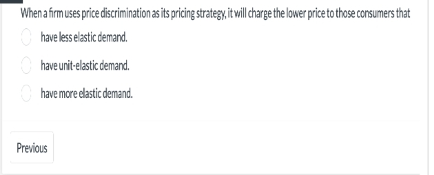 When a firm uses price discrimination as its pricing strategy, it will charge the lower price to those consumers that
have less elastic demand.
have unit-elastic demand.
have more elastic demand.
Previous