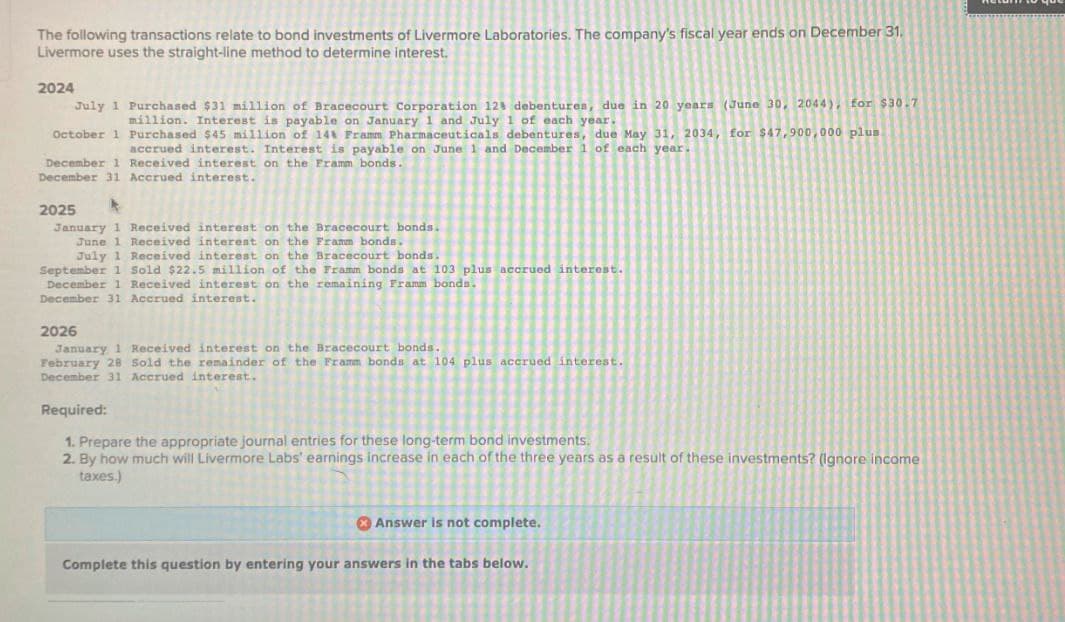 The following transactions relate to bond investments of Livermore Laboratories. The company's fiscal year ends on December 31.
Livermore uses the straight-line method to determine interest.
2024
July 1 Purchased $31 million of Bracecourt Corporation 128 debentures, due in 20 years (June 30, 2044), for $30.7
million. Interest is payable on January 1 and July 1 of each year.
October 1 Purchased $45 million of 14 Framm Pharmaceuticals debentures, due May 31, 2034, for $47,900,000 plus
accrued interest. Interest is payable on June 1 and December 1 of each year.
December 1 Received interest on the Framm bonds.
December 31 Accrued interest.
2025
January 1 Received interest on the Bracecourt bonds.
June 1 Received interest on the Framm bonds.
July 1 Received interest on the Bracecourt bonds.
September 1 Sold $22.5 million of the Framm bonds at 103 plus accrued interest.
December 1 Received interest on the remaining Framm bonds.
December 31 Accrued interest.
2026
January 1 Received interest on the Bracecourt bonds.
February 28 Sold the remainder of the Framm bonds at 104 plus accrued interest.
December 31 Accrued interest.
Required:
1. Prepare the appropriate journal entries for these long-term bond investments.
2. By how much will Livermore Labs' earnings increase in each of the three years as a result of these investments? (Ignore income
taxes.)
Answer is not complete.
Complete this question by entering your answers in the tabs below.