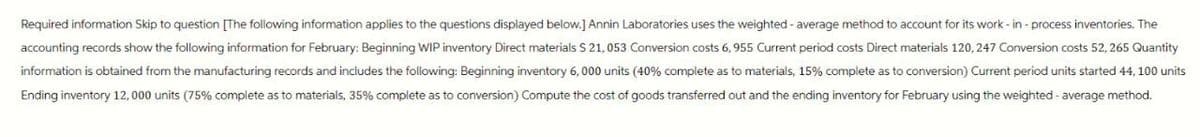 Required information Skip to question [The following information applies to the questions displayed below.] Annin Laboratories uses the weighted - average method to account for its work-in-process inventories. The
accounting records show the following information for February: Beginning WIP inventory Direct materials $ 21,053 Conversion costs 6,955 Current period costs Direct materials 120, 247 Conversion costs 52, 265 Quantity
information is obtained from the manufacturing records and includes the following: Beginning inventory 6,000 units (40% complete as to materials, 15% complete as to conversion) Current period units started 44, 100 units
Ending inventory 12,000 units (75% complete as to materials, 35% complete as to conversion) Compute the cost of goods transferred out and the ending inventory for February using the weighted average method.