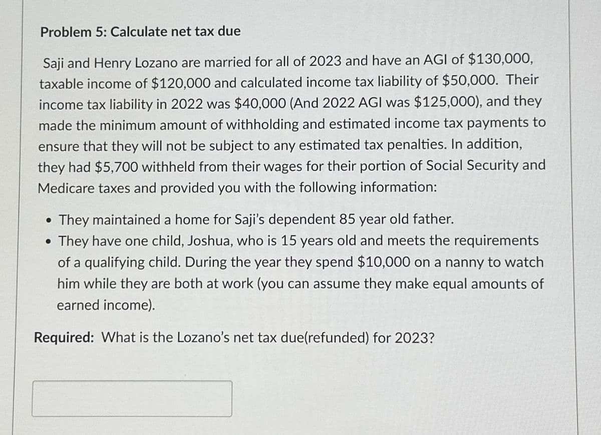 Problem 5: Calculate net tax due
Saji and Henry Lozano are married for all of 2023 and have an AGI of $130,000,
taxable income of $120,000 and calculated income tax liability of $50,000. Their
income tax liability in 2022 was $40,000 (And 2022 AGI was $125,000), and they
made the minimum amount of withholding and estimated income tax payments to
ensure that they will not be subject to any estimated tax penalties. In addition,
they had $5,700 withheld from their wages for their portion of Social Security and
Medicare taxes and provided you with the following information:
• They maintained a home for Saji's dependent 85 year old father.
• They have one child, Joshua, who is 15 years old and meets the requirements
of a qualifying child. During the year they spend $10,000 on a nanny to watch
him while they are both at work (you can assume they make equal amounts of
earned income).
Required: What is the Lozano's net tax due(refunded) for 2023?