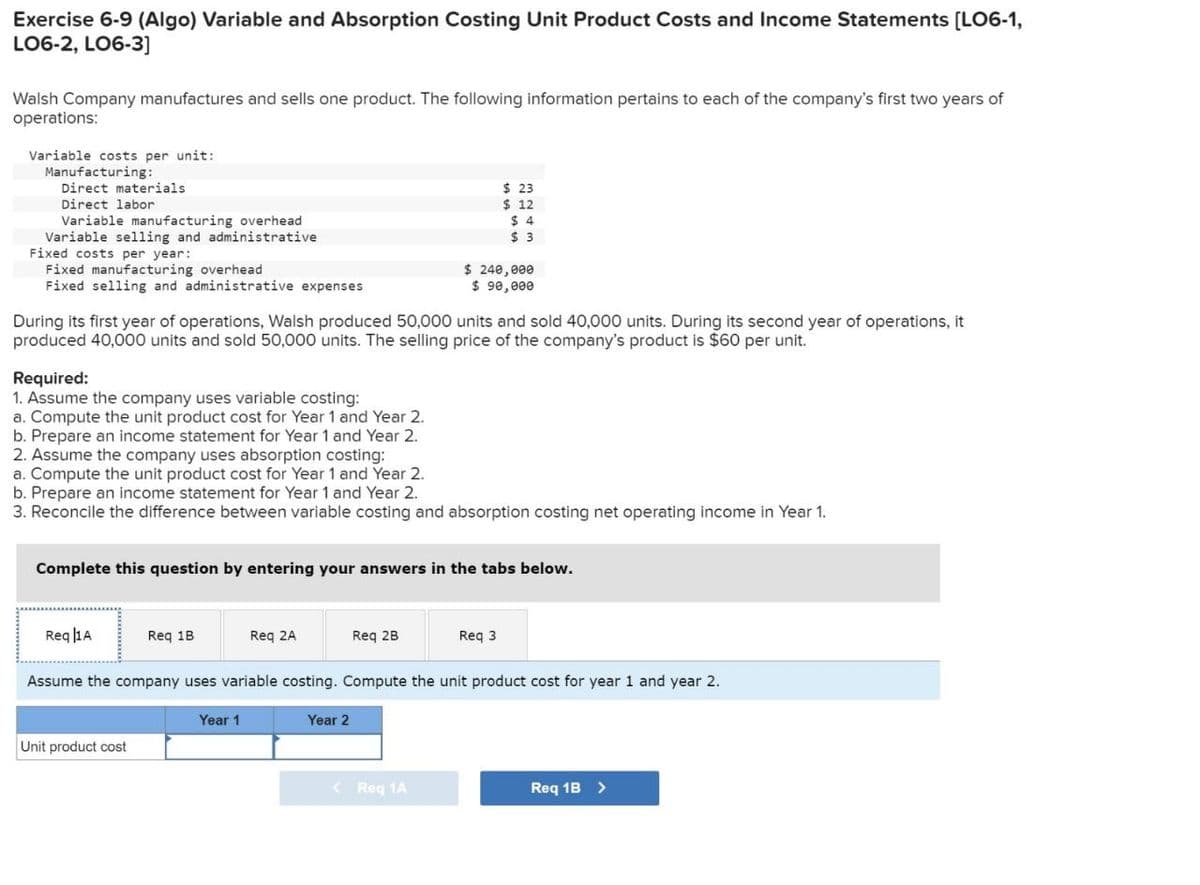 Exercise 6-9 (Algo) Variable and Absorption Costing Unit Product Costs and Income Statements [LO6-1,
LO6-2, LO6-3]
Walsh Company manufactures and sells one product. The following information pertains to each of the company's first two years of
operations:
Variable costs per unit:
Manufacturing:
Direct materials
Direct labor
Variable manufacturing overhead
Variable selling and administrative
Fixed costs per year:
Fixed manufacturing overhead
$ 23
$ 12
$ 4
$ 3
$ 240,000
Fixed selling and administrative expenses
$ 90,000
During its first year of operations, Walsh produced 50,000 units and sold 40,000 units. During its second year of operations, it
produced 40,000 units and sold 50,000 units. The selling price of the company's product is $60 per unit.
Required:
1. Assume the company uses variable costing:
a. Compute the unit product cost for Year 1 and Year 2.
b. Prepare an income statement for Year 1 and Year 2.
2. Assume the company uses absorption costing:
a. Compute the unit product cost for Year 1 and Year 2.
b. Prepare an income statement for Year 1 and Year 2.
3. Reconcile the difference between variable costing and absorption costing net operating income in Year 1.
Complete this question by entering your answers in the tabs below.
Req A
Req 1B
Req 2A
Req 2B
Req 3
Assume the company uses variable costing. Compute the unit product cost for year 1 and year 2.
Year 1
Year 2
Unit product cost
< Req 1A
Req 1B >