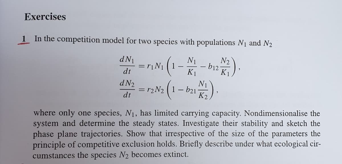 Exercises
1 In the competition model for two species with populations N1 and N2
dN1
N1
= rịN1
dt
N2
- b12-
K1
K1
会).
d N2
N1
= r2N2 (1- b21-
K2,
dt
where only one species, N1, has limited carrying capacity. Nondimensionalise the
system and determine the steady states. Investigate their stability and sketch the
phase plane trajectories. Show that irrespective of the size of the parameters the
principle of competitive exclusion holds. Briefly describe under what ecological cir-
cumstances the species N2 becomes extinct.
