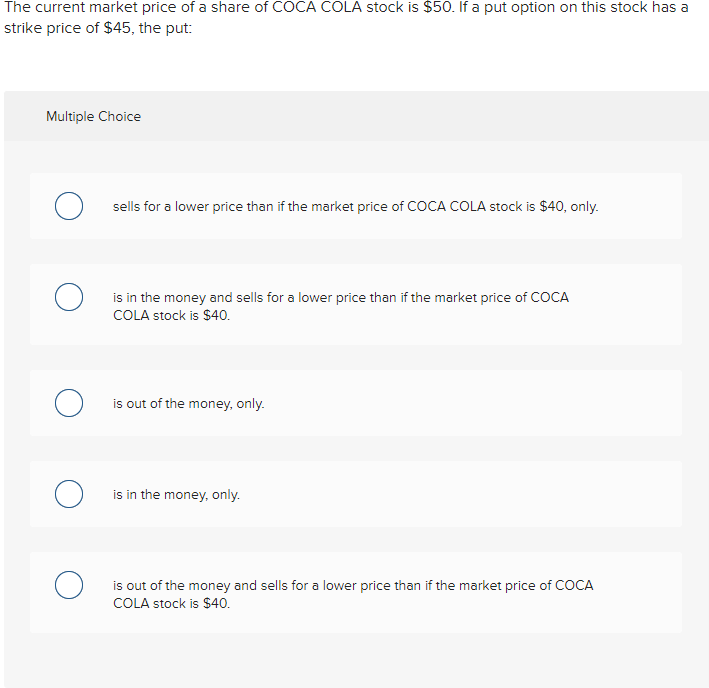 The current market price of a share of COCA COLA stock is $50. If a put option on this stock has a
strike price of $45, the put:
Multiple Choice
о
sells for a lower price than if the market price of COCA COLA stock is $40, only.
is in the money and sells for a lower price than if the market price of COCA
COLA stock is $40.
is out of the money, only.
O is in the money, only.
is out of the money and sells for a lower price than if the market price of COCA
COLA stock is $40.