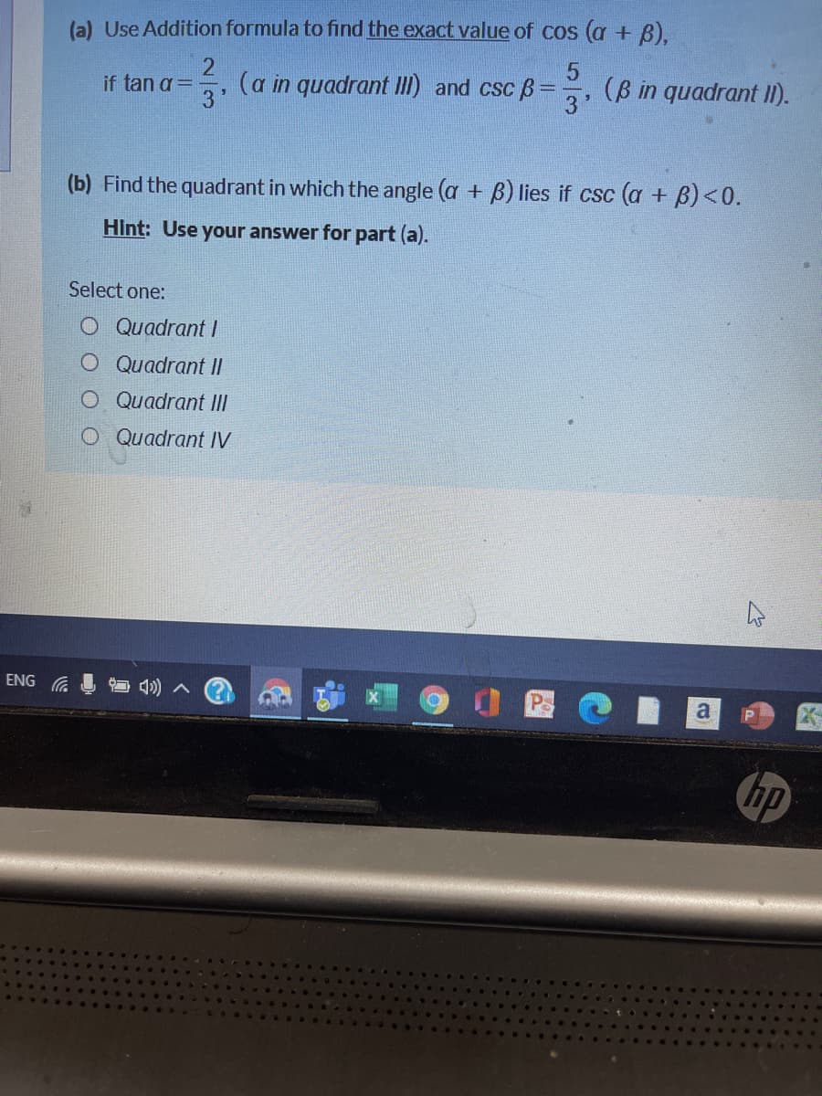 (a) Use Addition formula to find the exact value of cos (a + 8).
2
(a in quadrant III) and csc B
(B in quadrant II).
if tan a =
3'
(b) Find the quadrant in which the angle (a + B) lies if csc (a + B)<0.
Hint: Use your answer for part (a).
Select one:
O Quadrant/
Quadrant II
O Quadrant II
Quadrant IV
ENG
a
hp
