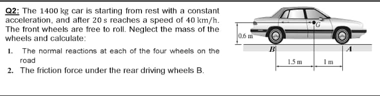 Q2: The 1400 kg car is starting from rest with a constant
acceleration, and after 20 s reaches a speed of 40 km/h.
The front wheels are free to roll. Neglect the mass of the
wheels and calculate:
0.6 m
1. The normal reactions at each of the four wheels on the
B
road
1.5 m
Im
2. The friction force under the rear driving wheels B.
