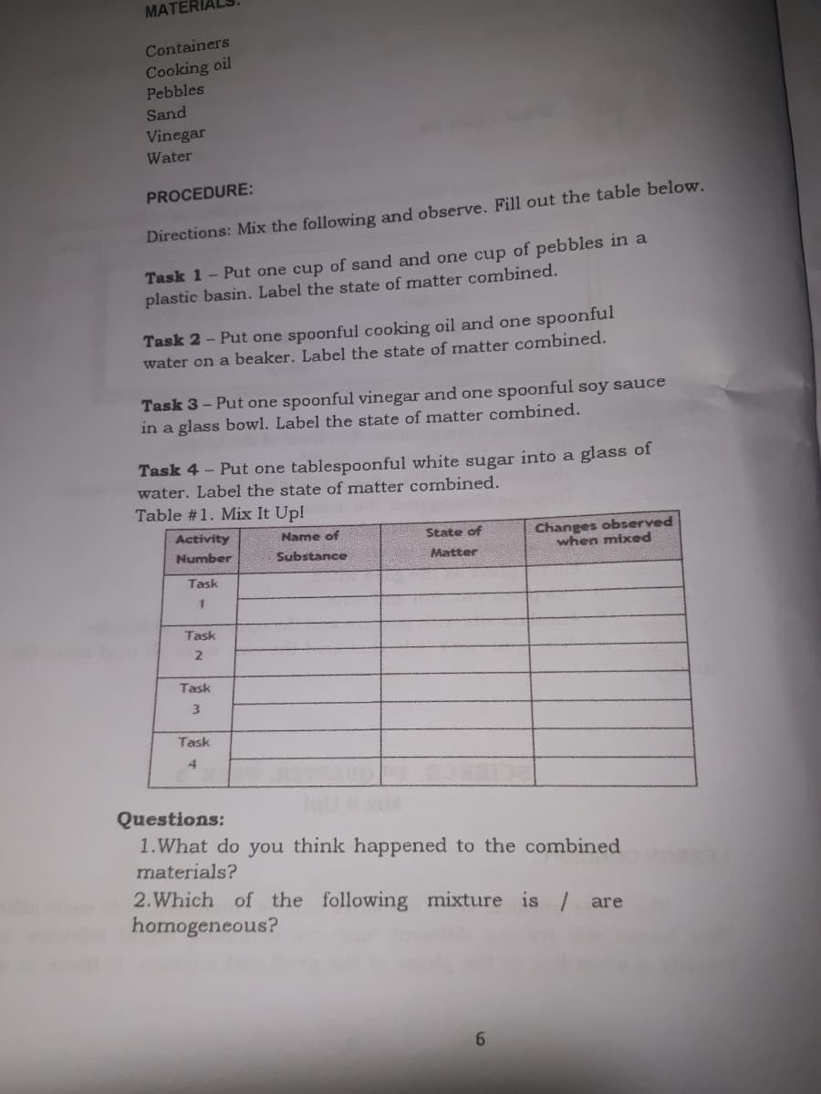 MATERIALS
Containers
Cooking oil
Pebbles
Sand
Vinegar
Water
PROCEDURE:
Directions: Mix the following and observe. Fill out the table below.
Task 1 - Put one cup of sand and one cup of pebbles in a
plastic basin. Label the state of matter combined.
Task 2 - Put one spoonful cooking oil and one spoonful
water on a beaker. Label the state of matter combined.
Task 3 – Put one spoonful vinegar and one spoonful soy sauce
in a glass bowl. Label the state of matter combined.
Task 4 - Put one tablespoonful white sugar into a glass of
water. Label the state of matter combined.
Table #1. Mix It Up!
Changes observed
when mixed
Activity
Name of
State of
Number
Substance
Matter
Task
Task
Task
Task
Questions:
1.What do you think happened to the combined
materials?
2.Which of the following mixture is / are
homogeneous?
6.
