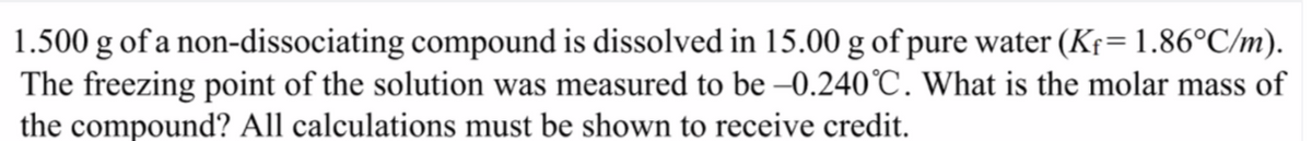 1.500 g of a non-dissociating compound is dissolved in 15.00 g of pure water (Kf= 1.86°C/m).
The freezing point of the solution was measured to be -0.240°C. What is the molar mass of
the compound? All calculations must be shown to receive credit.
