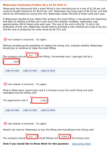 Waterways Continuing Problem 20 a, b1-b2 (Part 2)
Waterways has discovered that a small fitting it now manufactures at a cost of $1.00 per unit
could be bought elsewhere for $0.83 per unit. Waterways has fixed costs of $0.20 per unit that
cannot be eliminated by buying this unit. Waterways needs 452,000 of these units each year.
If Waterways decides to buy rather than produce the small fitting, it can devote the machinery
and labor to making a timing unit it now buys from another company. Waterways uses
approximately 400 of these units each year. The cost of the unit is $12.56. To aid in the
production of this unit, Waterways would need to purchase a new machine at a cost of $2,321,
and the cost of producing the units would be $9.70 a unit.
] Your answer is incorrect. Try again.
Without considering the possibility of making the timing unit, evaluate whether Waterways
should buy or continue to make the small fitting.
The company should
buy
the fitting. Incremental cost / (savings) will be $
1808
LINK TO TEXT LINK TO TEXT LINK TO TEXT
E Your answer is incorrect. Try again.
What is Waterways' opportunity cost if it chooses to buy the small fitting and start
manufacturing the timing unit?
13560
The opportunity cost is
LINK TO TEXT
LINK TO TEXT LINK TO TEXT
* Your answer is incorrect. Try again.
Would it be wise for Waterways to buy the fitting and manufacture the timing unit?
buy
make
The company should
small fittings and
the timing units.
Click if you would like to Show Work for this question: Qpen Show Work
