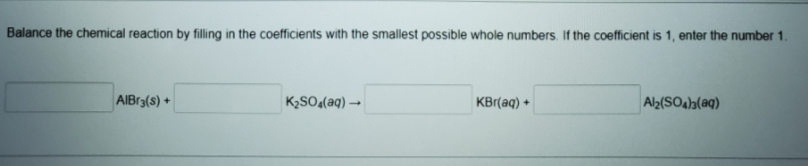 Balance the chemical reaction by filling in the coefficients with the smallest possible whole numbers. If the coefficient is 1, enter the number 1.
AIBr3(s) +
K2SO«(aq) →
KBr(aq) +
Al2(SO4a(aq)
