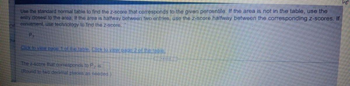 Use the standard normal table to find the z-score that corresponds to the gven percentile. If the area is not in the table, use the
aniry closest to the area if the area is haftway botween two entries, ose the z-score hafway between the corresponding z-scores If
convenient, use technology to find the z-score,
P.
Cidn view tage 1 ef the tabe. Clek to vrw page 2ed t.ete.
The 2-score that corresponds to P, is
TRound to twodecimal places as needed)
