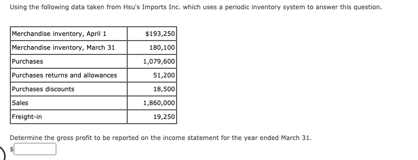 Using the following data taken from Hsu's Imports Inc. which uses a periodic inventory system to answer this question.
es
Merchandise inventory, April 1
$193,250
Merchandise inventory, March 31
180,100
Purchases
1,079,600
Purchases returns and allowances
51,200
Purchases discounts
18,500
Sales
1,860,000
Freight-in
19,250
Determine the gross profit to be reported on the income statement for the year ended March 31.
