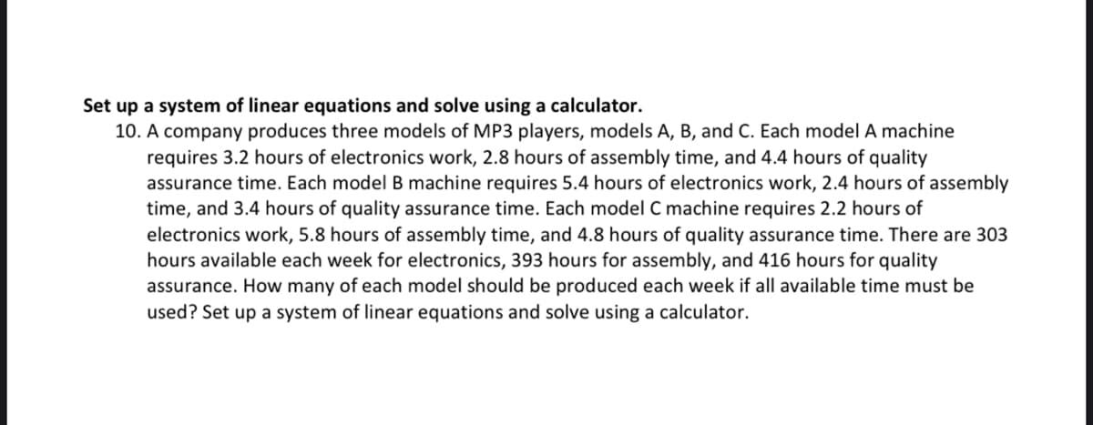 Set up a system of linear equations and solve using a calculator.
10. A company produces three models of MP3 players, models A, B, and C. Each model A machine
requires 3.2 hours of electronics work, 2.8 hours of assembly time, and 4.4 hours of quality
assurance time. Each model B machine requires 5.4 hours of electronics work, 2.4 hours of assembly
time, and 3.4 hours of quality assurance time. Each model C machine requires 2.2 hours of
electronics work, 5.8 hours of assembly time, and 4.8 hours of quality assurance time. There are 303
hours available each week for electronics, 393 hours for assembly, and 416 hours for quality
assurance. How many of each model should be produced each week if all available time must be
used? Set up a system of linear equations and solve using a calculator.