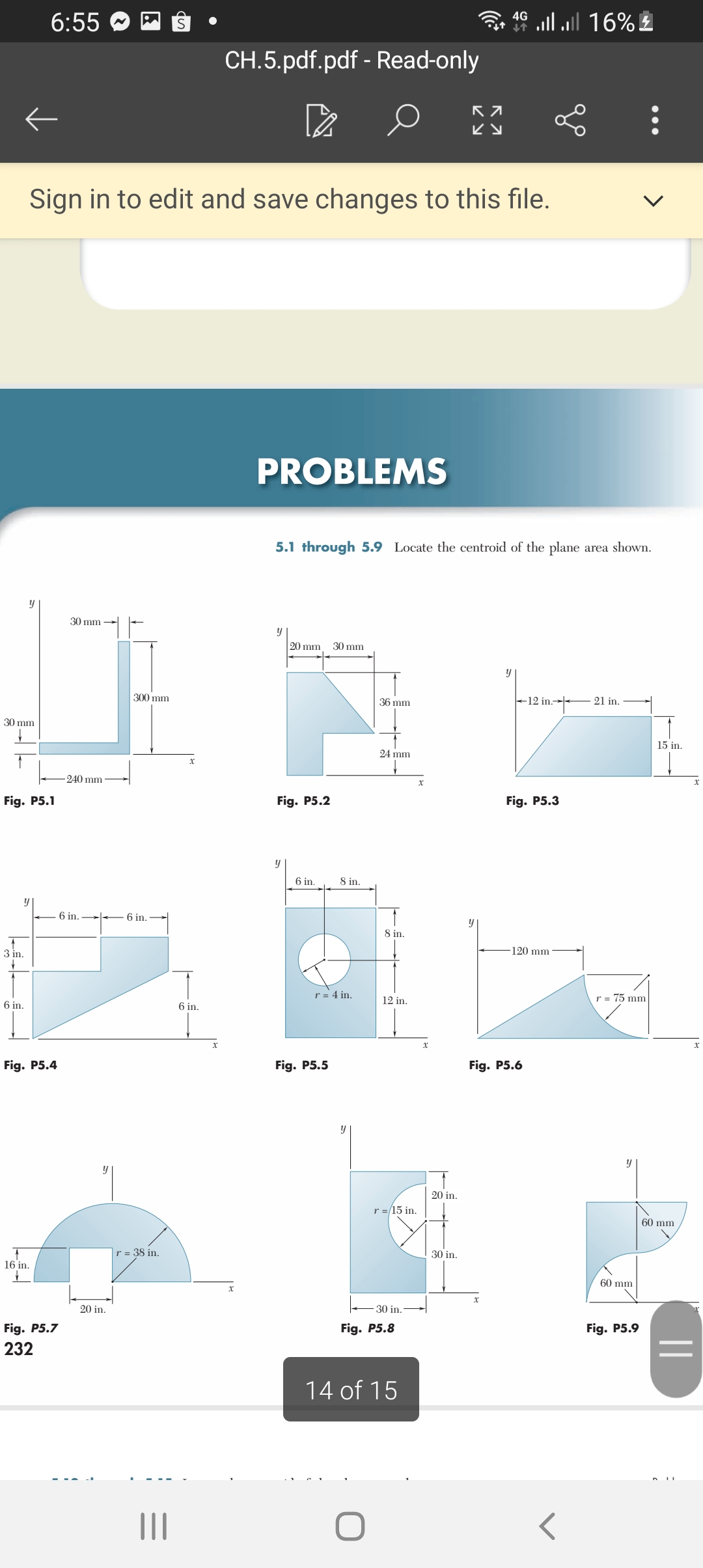 ll 16%
4G
6:55
CH.5.pdf.pdf - Read-only
Sign in to edit and save changes to this file.
PROBLEMS
5.1 through 5.9 Locate the centroid of the plane area shown.
y
30 mm
20 mm
30 mm
300 mm
36 mm
+12 in.→ 21 in.
30 mm
15 in.
24 mm
240 mm
Fig. P5.1
Fig. P5.2
Fig. P5.3
6 in.
8 in.
y
6 in.
- 6 in.
8 in.
3 in.
120 mm
r = 4 in.
r = 75 mm
12 in.
6 in.
6 in.
Fig. P5.4
Fig. P5.5
Fig. P5.6
20 in.
r =/15 in.
60 mm
r = 38 in.
30 in.
16 in.
60 mm
20 in.
E 30 in.
Fig. P5.7
Fig. P5.8
Fig. P5.9
232
14 of 15
||
