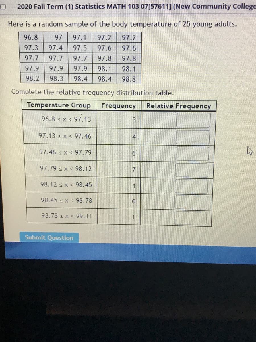 2020 Fall Term (1) Statistics MATH 103 07[57611] (New Community College
Here is a random sample of the body temperature of 25 young adults.
96.8
97
97.1
97.2
97.2
97.3
97.4
97.5
97.6
97.6
97.7
97.7
97.7
97.8
97.8
97.9
97.9
97.9
98.1
98.1
98.2
98.3
98.4
98.4
98.8
Complete the relative frequency distribution table.
Temperature Group
Frequency
Relative Frequency
96.8 s x < 97.13
97.13 s x < 97.46
4
97.46 s x < 97.79
97.79 s x < 98.12
98.12 s x < 98.45
4
98.45 s x < 98.78
98.78 s x < 99.11
Submit Question
