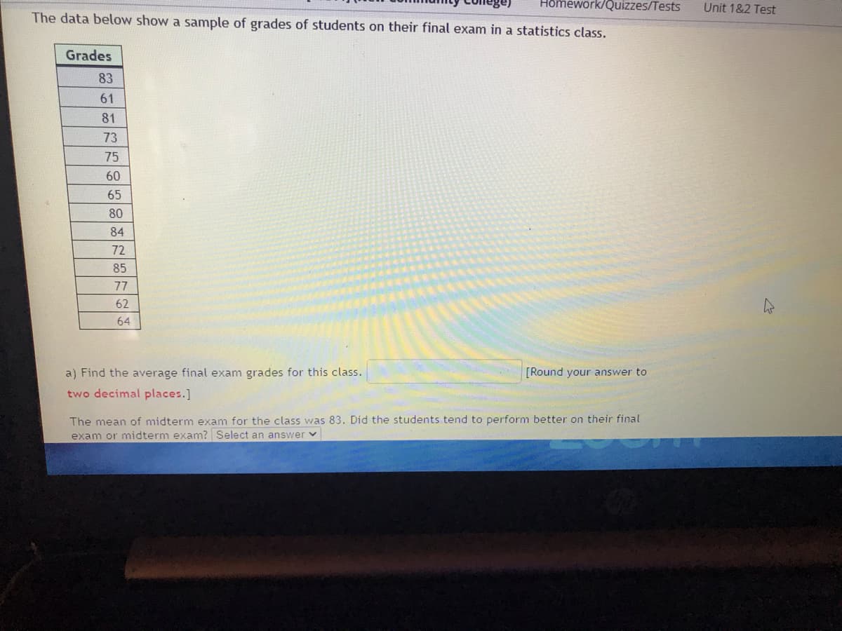 Homework/Quizzes/Tests
Unit 1&2 Test
The data below show a sample of grades of students on their final exam in a statistics class.
Grades
83
61
81
73
75
60
65
80
84
72
85
77
62
64
a) Find the average final exam grades for this class.
[Round your answer to
two decimal places.]
The mean of midterm exam for the class was 83. Did the students tend to perform better on their final
exam or midterm exam? Select an answer v
