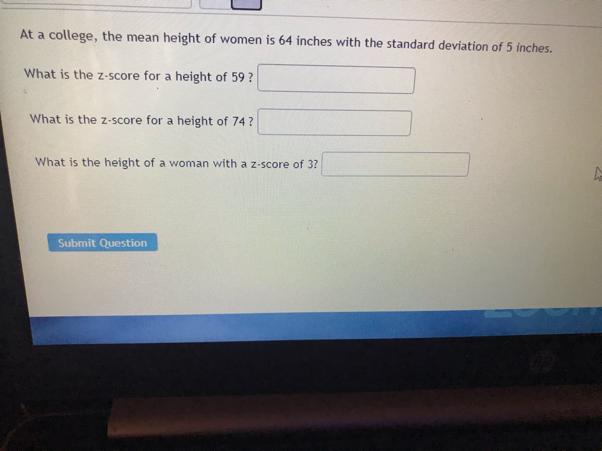 At a college, the mean height of women is 64 inches with the standard deviation of 5 inches.
What is the z-score for a height of 59?
What is the z-score for a height of 74?
What is the height of a woman with a z-score of 3?
Submit Question
