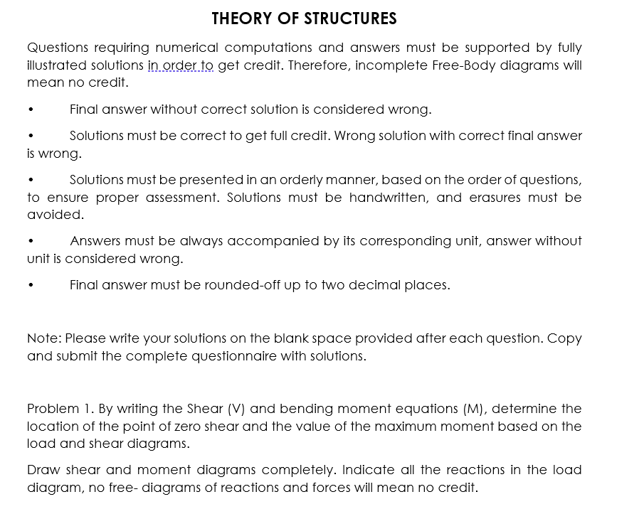 THEORY OF STRUCTURES
Questions requiring numerical computations and answers must be supported by fully
illustrated solutions in order to get credit. Therefore, incomplete Free-Body diagrams will
mean no credit.
Final answer without correct solution is considered wrong.
Solutions must be correct to get full credit. Wrong solution with correct final answer
is wrong.
Solutions must be presented in an orderly manner, based on the order of questions,
to ensure proper assessment. Solutions must be handwritten, and erasures must be
avoided.
Answers must be always accompanied by its corresponding unit, answer without
unit is considered wrong.
Final answer must be rounded-off up to two decimal places.
Note: Please write your solutions on the blank space provided after each question. Copy
and submit the complete questionnaire with solutions.
Problem 1. By writing the Shear (V) and bending moment equations (M), determine the
location of the point of zero shear and the value of the maximum moment based on the
load and shear diagrams.
Draw shear and moment diagrams completely. Indicate all the reactions in the load
diagram, no free- diagrams of reactions and forces will mean no credit.
