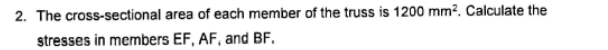 2. The cross-sectional area of each member of the truss is 1200 mm?. Calculate the
stresses in members EF, AF, and BF.
