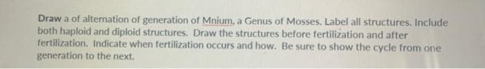 Draw a of alternation of generation of Mnium, a Genus of Mosses. Label all structures. Include
both haploid and diploid structures. Draw the structures before fertilization and after
fertilization. Indicate when fertilization occurs and how. Be sure to show the cycle from one
generation to the next.
