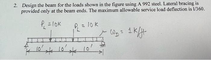 2. Design the beam for the loads shown in the figure using A 992 steel. Lateral bracing is
provided only at the beam ends. The maximum allowable service load deflection is V/360.
= lOK
P = 10 k
%3D
1K
1010'
