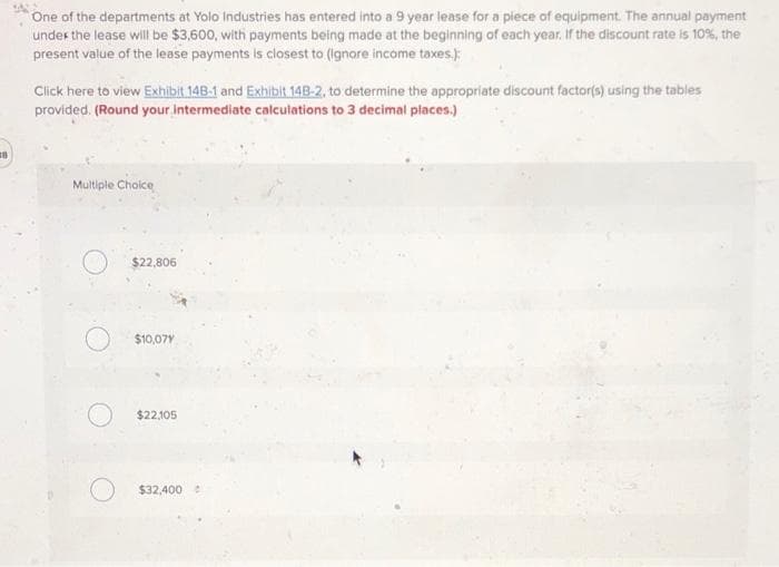 One of the departments at Yolo Industries has entered into a 9 year lease for a piece of equipment. The annual payment
under the lease will be $3,600, with payments being made at the beginning of each year. If the discount rate is 10%, the
present value of the lease payments is closest to (Ignore income taxes.):
Click here to view Exhibit 14B-1 and Exhibit 148-2, to determine the appropriate discount factor(s) using the tables
provided. (Round your intermediate calculations to 3 decimal places.)
Multiple Choice
$22,806
$10,07Y
$22,105
$32,400
