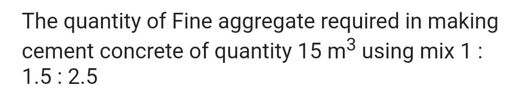 The quantity of Fine aggregate required in making
cement concrete of quantity 15 m³ using mix 1:
1.5:2.5