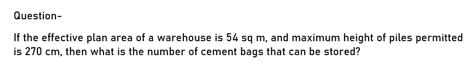 Question-
If the effective plan area of a warehouse is 54 sq m, and maximum height of piles permitted
is 270 cm, then what is the number of cement bags that can be stored?