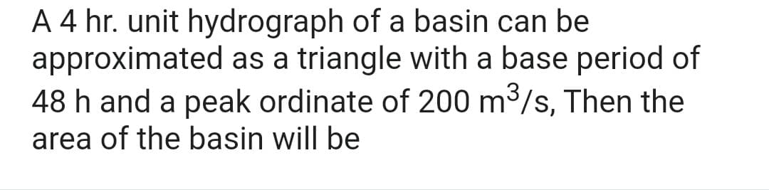 A 4 hr. unit hydrograph of a basin can be
approximated as a triangle with a base period of
48 h and a peak ordinate of 200 m³/s, Then the
area of the basin will be