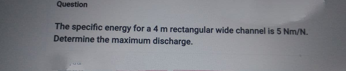 Question
The specific energy for a 4 m rectangular wide channel is 5 Nm/N.
Determine the maximum discharge.